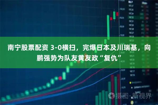 南宁股票配资 3-0横扫，完爆日本及川瑞基，向鹏强势为队友黄友政“复仇”